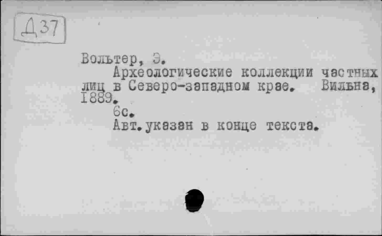 ﻿
Вольтер, З.
Археологические коллекции частных лиц в Северо-западном крае. Бильна, 1889»
6с.
Авт.указан в конце текста.